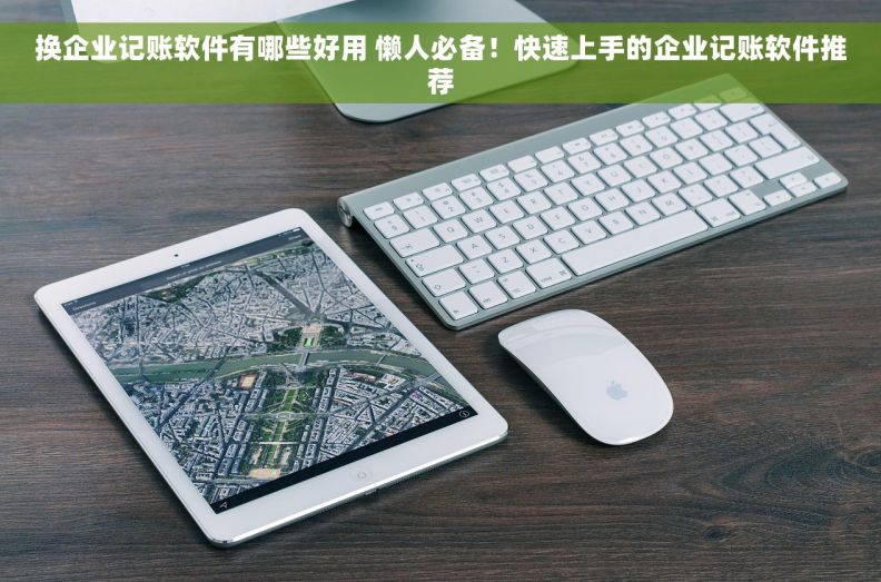 换企业记账软件有哪些好用 懒人必备！快速上手的企业记账软件推荐