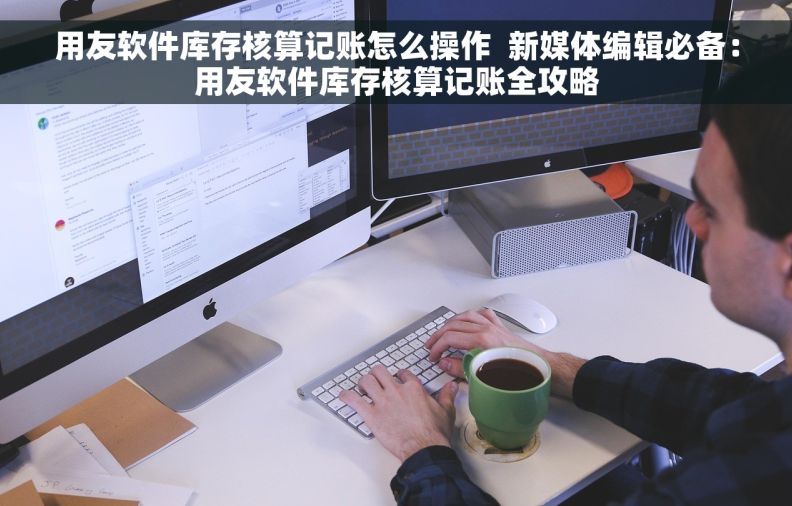 用友软件库存核算记账怎么操作  新媒体编辑必备：用友软件库存核算记账全攻略