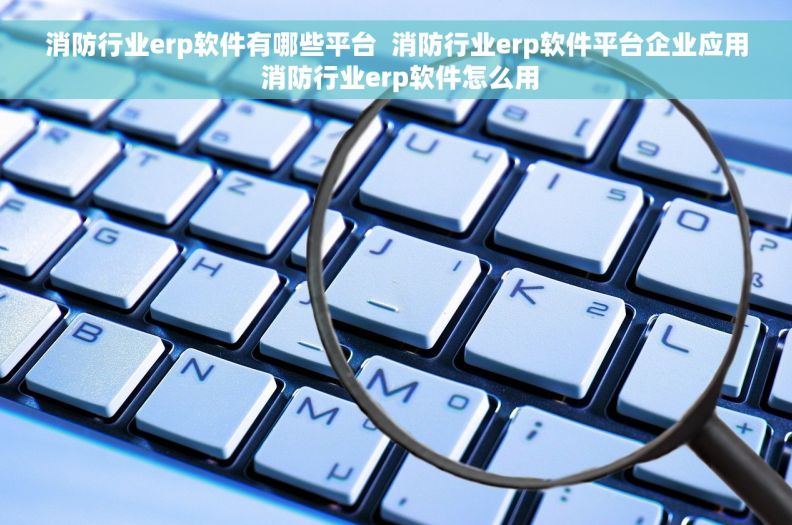 消防行业erp软件有哪些平台  消防行业erp软件平台企业应用 消防行业erp软件怎么用