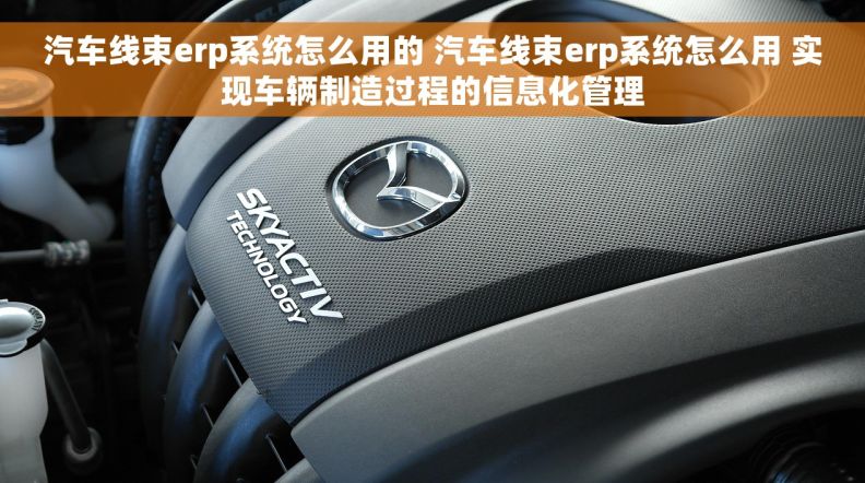 汽车线束erp系统怎么用的 汽车线束erp系统怎么用 实现车辆制造过程的信息化管理
