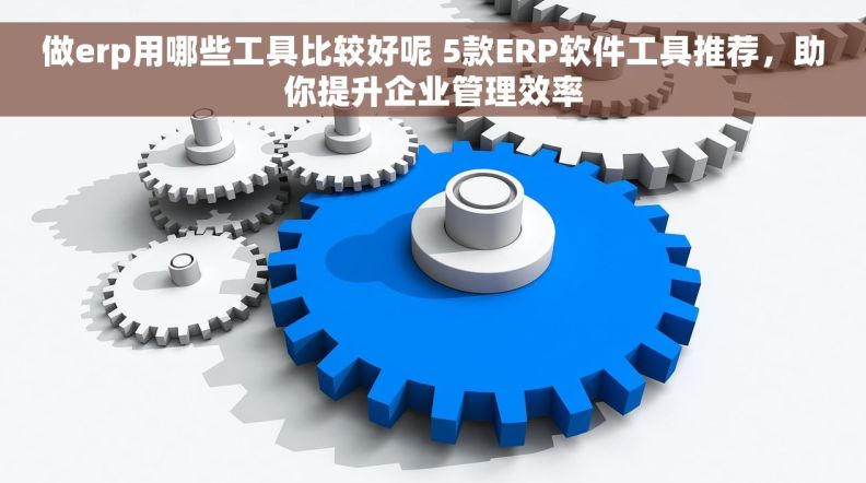 做erp用哪些工具比较好呢 5款ERP软件工具推荐，助你提升企业管理效率