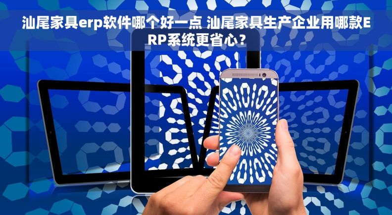 汕尾家具erp软件哪个好一点 汕尾家具生产企业用哪款ERP系统更省心？