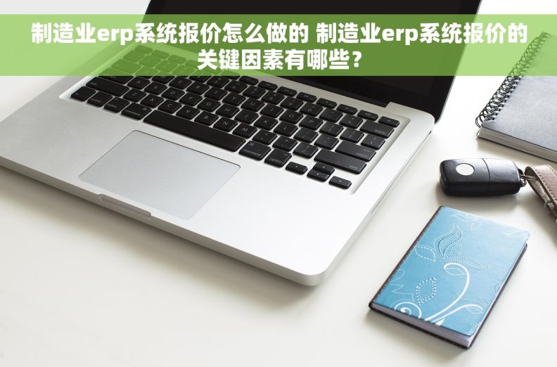 制造业erp系统报价怎么做的 制造业erp系统报价的关键因素有哪些？