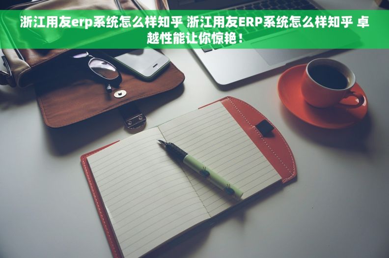 浙江用友erp系统怎么样知乎 	浙江用友ERP系统怎么样知乎 卓越性能让你惊艳！