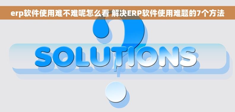 erp软件使用难不难呢怎么看 解决ERP软件使用难题的7个方法