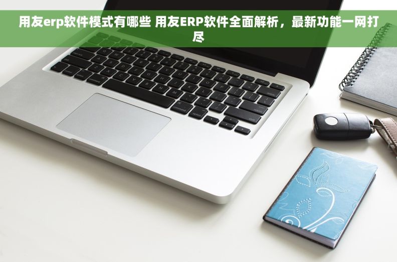 用友erp软件模式有哪些 用友ERP软件全面解析，最新功能一网打尽