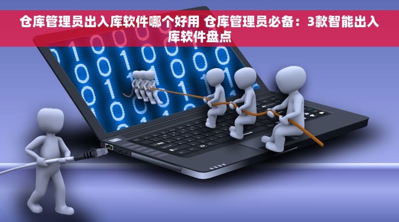 仓库管理员出入库软件哪个好用 仓库管理员必备：3款智能出入库软件盘点