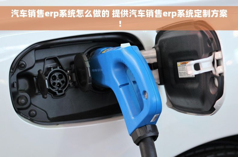 汽车销售erp系统怎么做的 提供汽车销售erp系统定制方案！