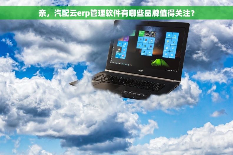 亲，汽配云erp管理软件有哪些品牌值得关注？