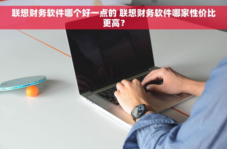 联想财务软件哪个好一点的 联想财务软件哪家性价比更高？