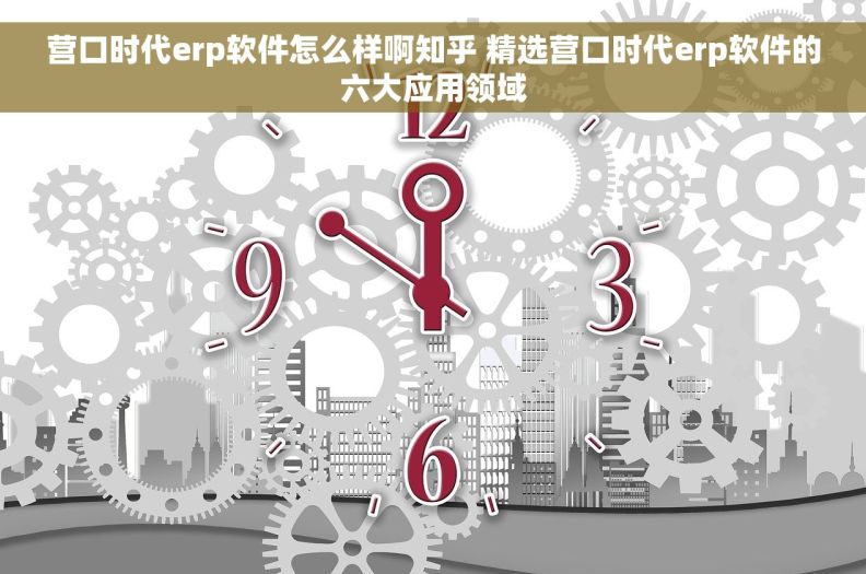 营口时代erp软件怎么样啊知乎 精选营口时代erp软件的六大应用领域