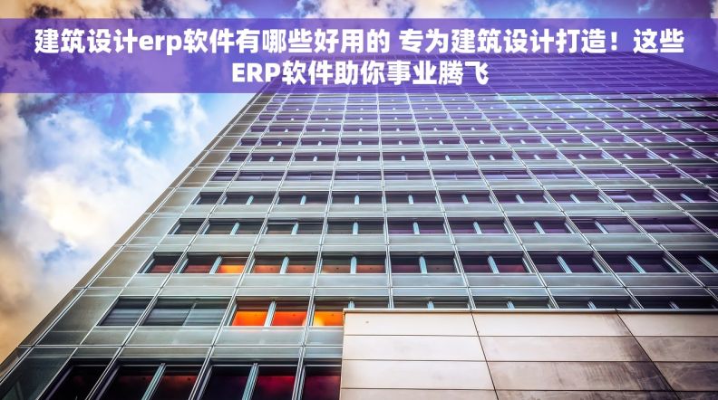 建筑设计erp软件有哪些好用的 专为建筑设计打造！这些ERP软件助你事业腾飞