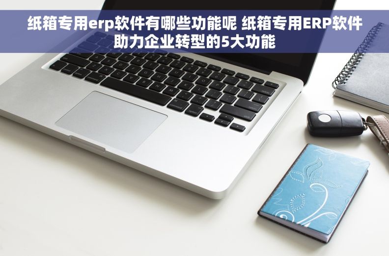纸箱专用erp软件有哪些功能呢 纸箱专用ERP软件助力企业转型的5大功能
