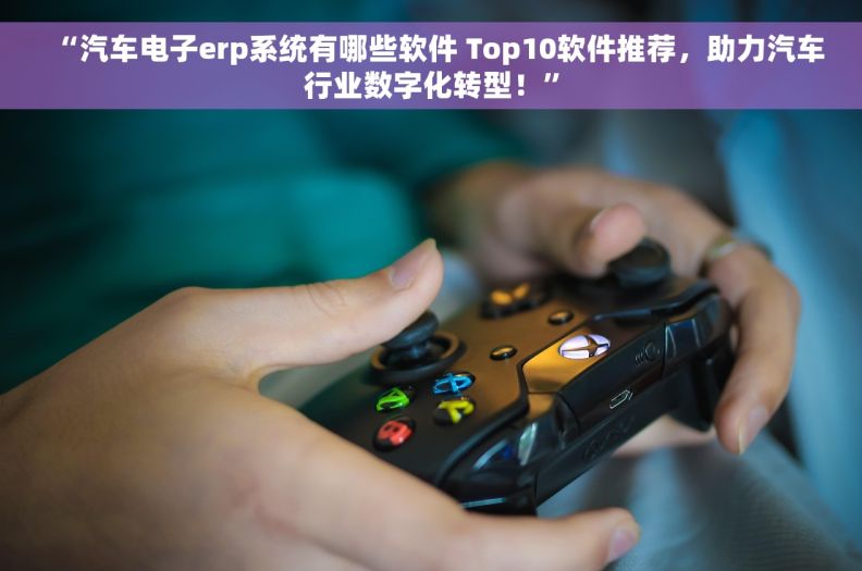 “汽车电子erp系统有哪些软件 Top10软件推荐，助力汽车行业数字化转型！”