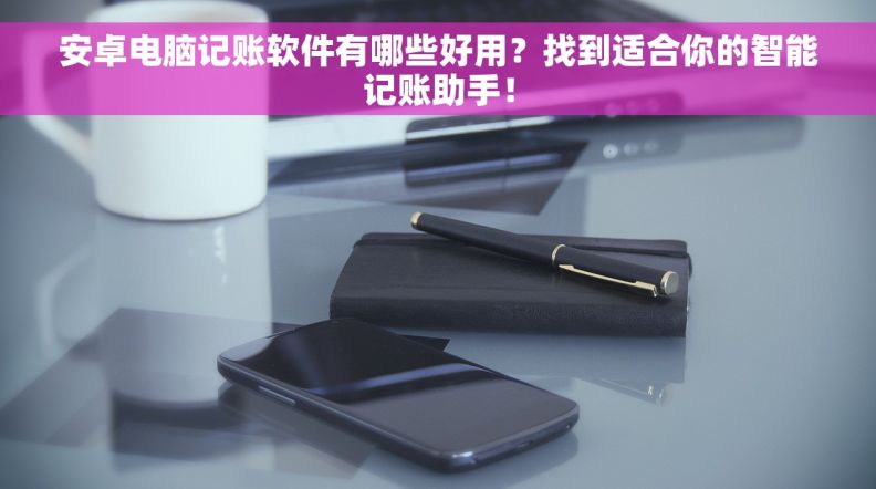 安卓电脑记账软件有哪些好用？找到适合你的智能记账助手！