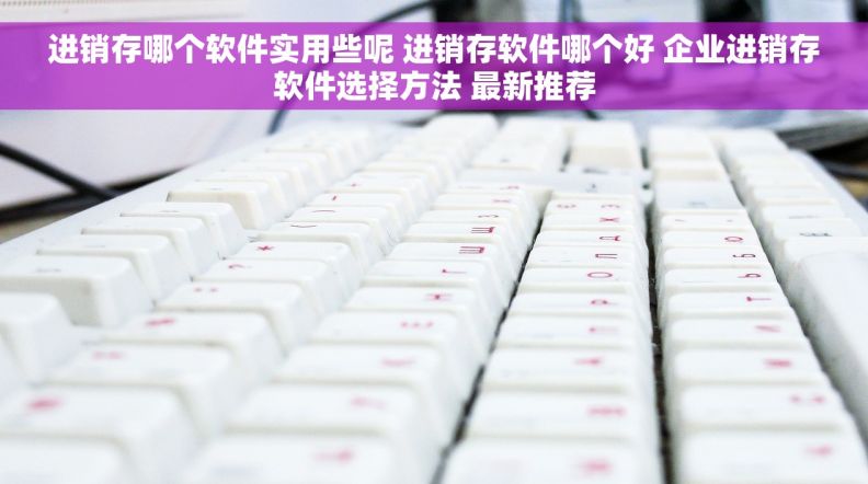 进销存哪个软件实用些呢 进销存软件哪个好 企业进销存软件选择方法 最新推荐