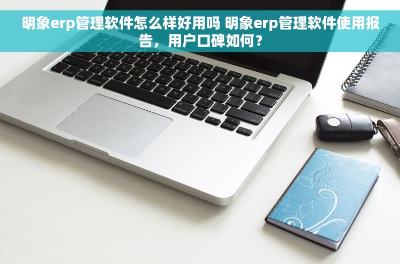 明象erp管理软件怎么样好用吗 明象erp管理软件使用报告，用户口碑如何？