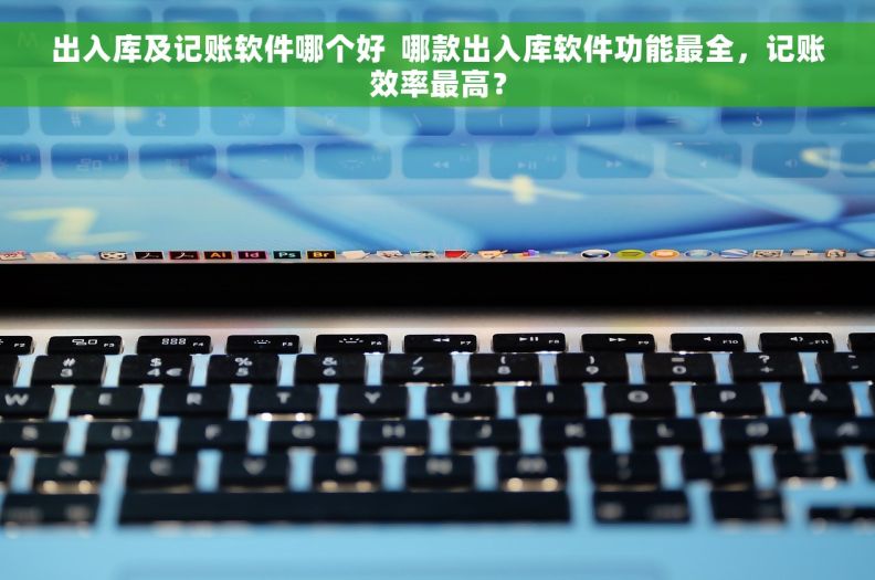 出入库及记账软件哪个好  哪款出入库软件功能最全，记账效率最高？