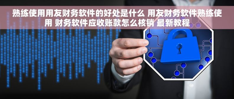 熟练使用用友财务软件的好处是什么 用友财务软件熟练使用 财务软件应收账款怎么核销 最新教程