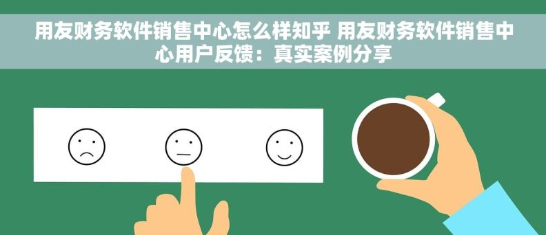 用友财务软件销售中心怎么样知乎 用友财务软件销售中心用户反馈：真实案例分享