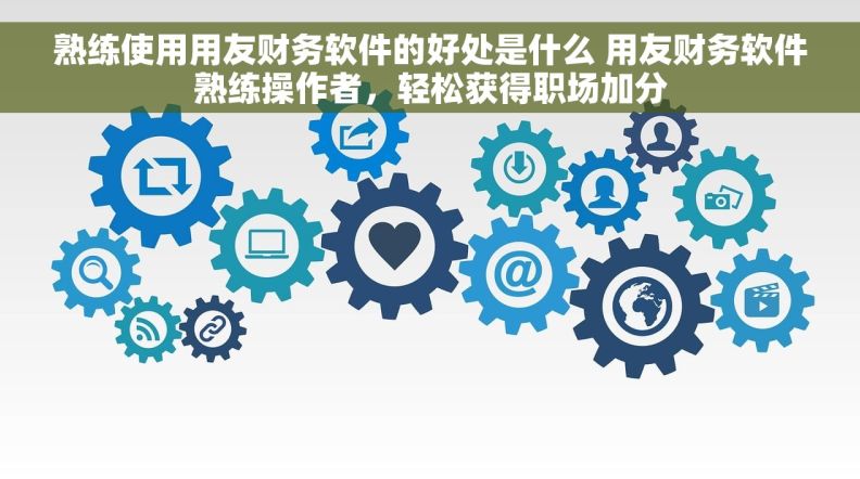 熟练使用用友财务软件的好处是什么 用友财务软件熟练操作者，轻松获得职场加分