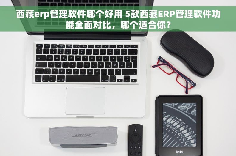西藏erp管理软件哪个好用 5款西藏ERP管理软件功能全面对比，哪个适合你？