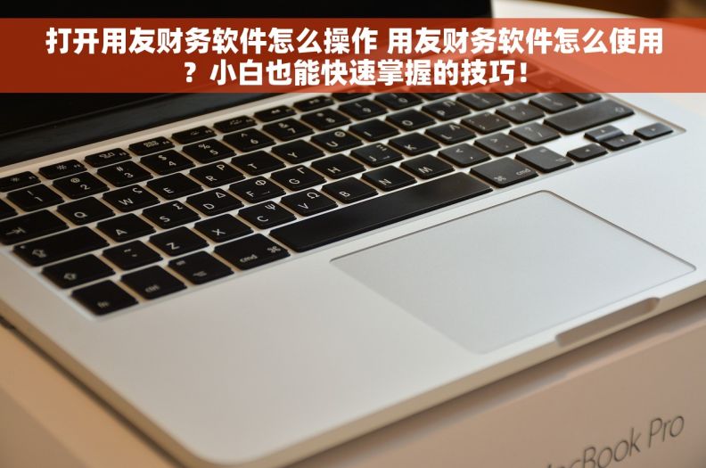 打开用友财务软件怎么操作 用友财务软件怎么使用？小白也能快速掌握的技巧！