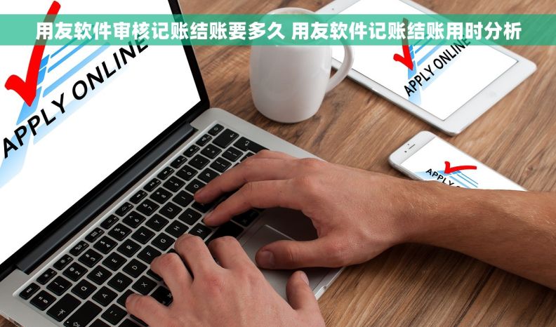 用友软件审核记账结账要多久 用友软件记账结账用时分析