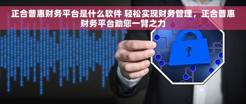 正合普惠财务平台是什么软件 轻松实现财务管理，正合普惠财务平台助您一臂之力