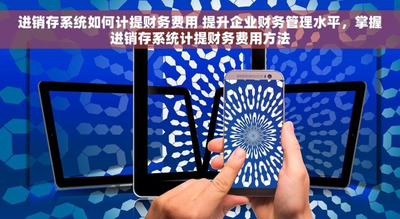 进销存系统如何计提财务费用 提升企业财务管理水平，掌握进销存系统计提财务费用方法