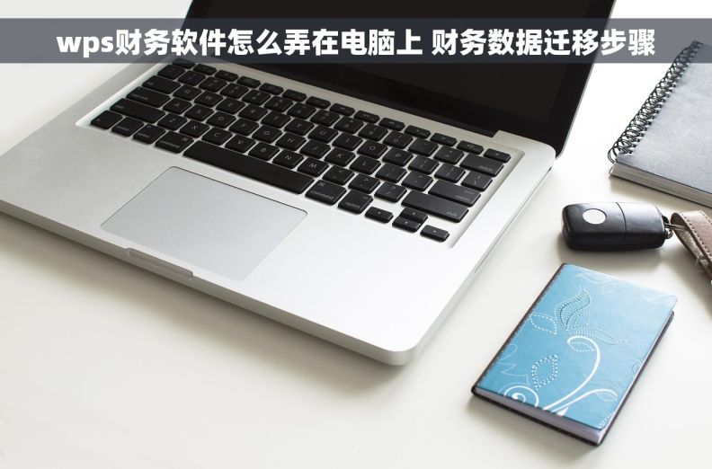 wps财务软件怎么弄在电脑上 财务数据迁移步骤