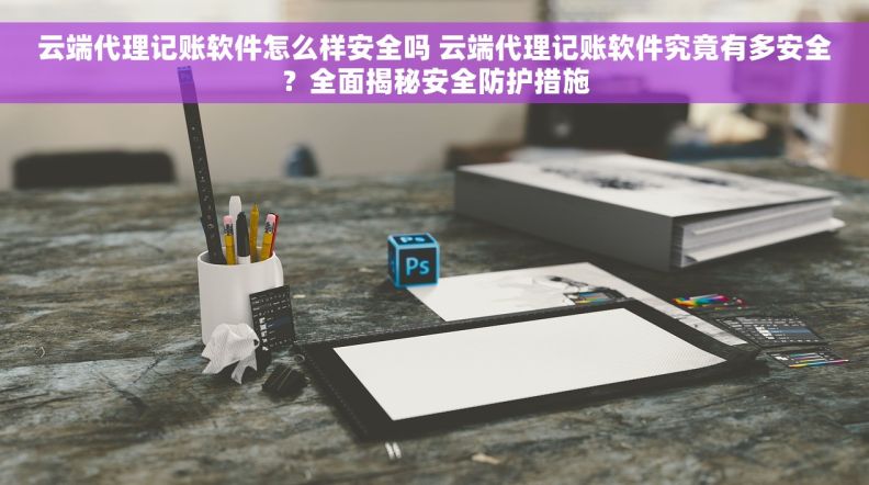 云端代理记账软件怎么样安全吗 云端代理记账软件究竟有多安全？全面揭秘安全防护措施