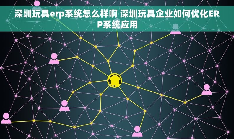 深圳玩具erp系统怎么样啊 深圳玩具企业如何优化ERP系统应用