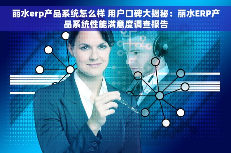 丽水erp产品系统怎么样 用户口碑大揭秘：丽水ERP产品系统性能满意度调查报告