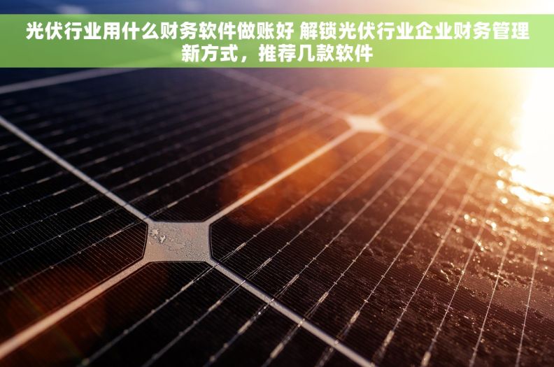 光伏行业用什么财务软件做账好 解锁光伏行业企业财务管理新方式，推荐几款软件