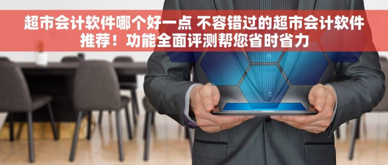 超市会计软件哪个好一点 不容错过的超市会计软件推荐！功能全面评测帮您省时省力