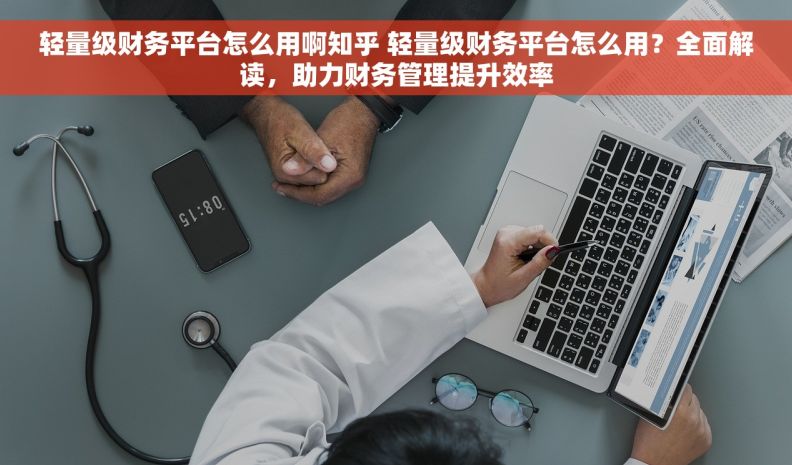 轻量级财务平台怎么用啊知乎 轻量级财务平台怎么用？全面解读，助力财务管理提升效率