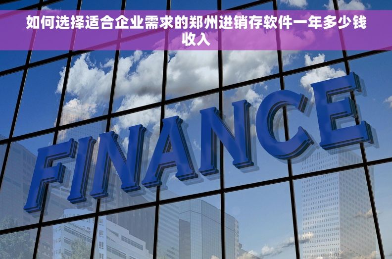 如何选择适合企业需求的郑州进销存软件一年多少钱收入