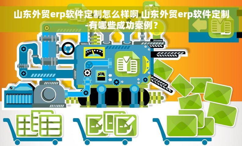 山东外贸erp软件定制怎么样啊 山东外贸erp软件定制-有哪些成功案例？