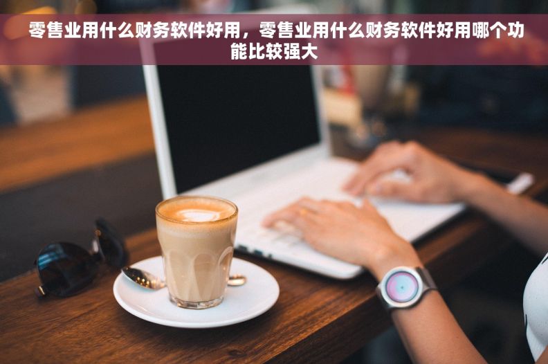  零售业用什么财务软件好用，零售业用什么财务软件好用哪个功能比较强大
