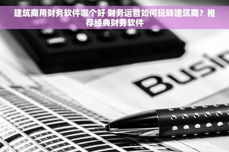 建筑商用财务软件哪个好 财务运营如何玩转建筑商？推荐经典财务软件