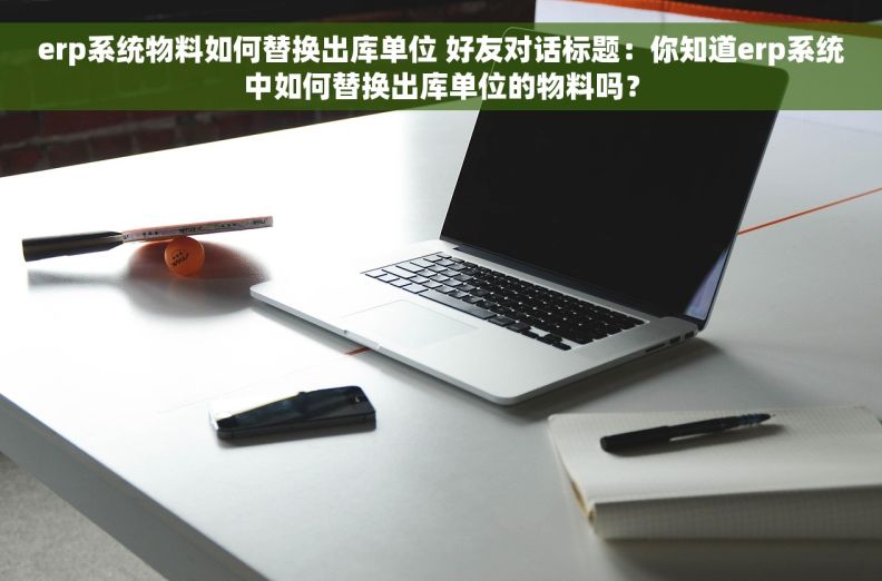 erp系统物料如何替换出库单位 好友对话标题：你知道erp系统中如何替换出库单位的物料吗？