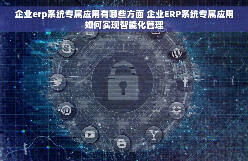 企业erp系统专属应用有哪些方面 企业ERP系统专属应用如何实现智能化管理