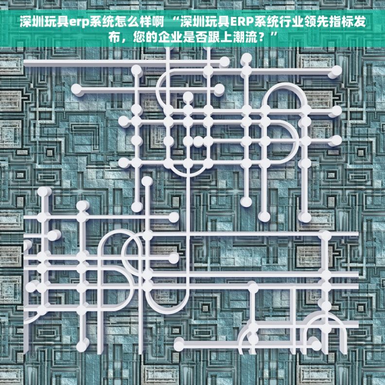 深圳玩具erp系统怎么样啊 “深圳玩具ERP系统行业领先指标发布，您的企业是否跟上潮流？”
