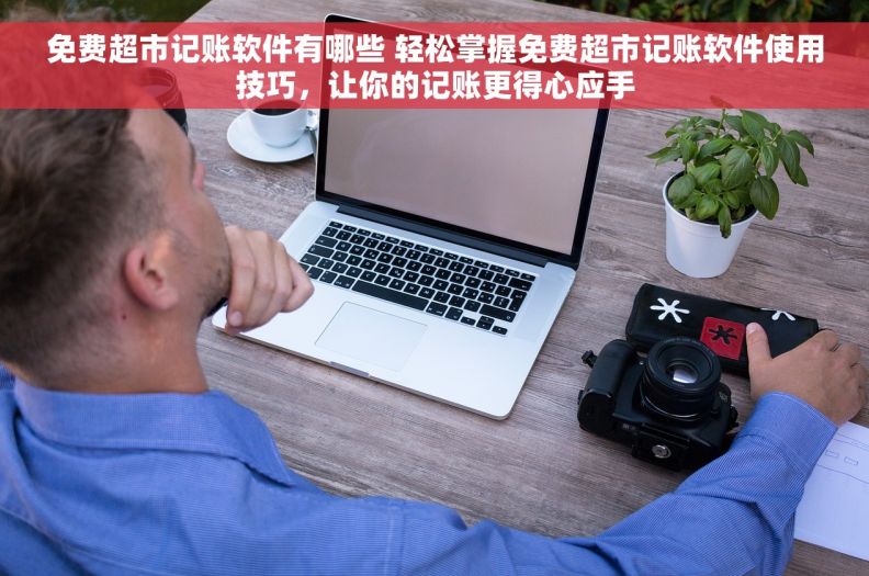 免费超市记账软件有哪些 轻松掌握免费超市记账软件使用技巧，让你的记账更得心应手