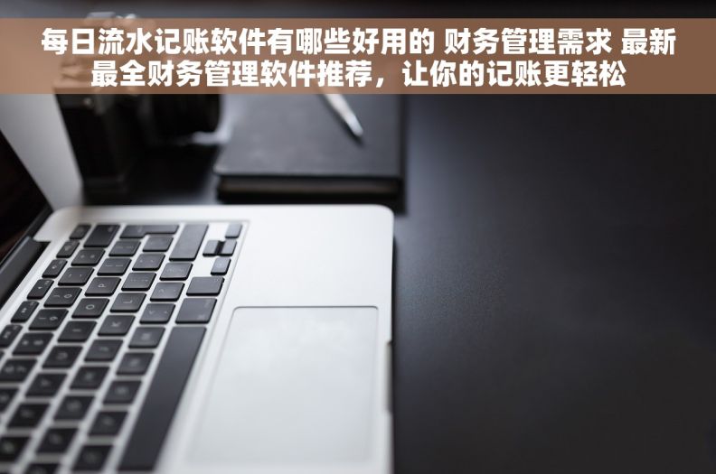 每日流水记账软件有哪些好用的 财务管理需求 最新最全财务管理软件推荐，让你的记账更轻松