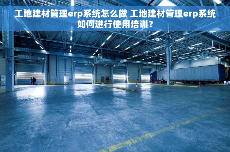工地建材管理erp系统怎么做 工地建材管理erp系统如何进行使用培训？