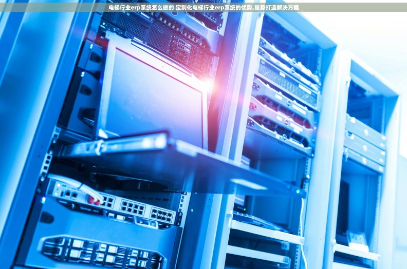电梯行业erp系统怎么做的 定制化电梯行业erp系统的优势,量身打造解决方案