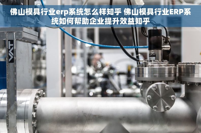 佛山模具行业erp系统怎么样知乎 佛山模具行业ERP系统如何帮助企业提升效益知乎