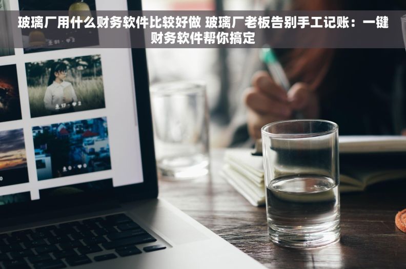 玻璃厂用什么财务软件比较好做 玻璃厂老板告别手工记账：一键财务软件帮你搞定